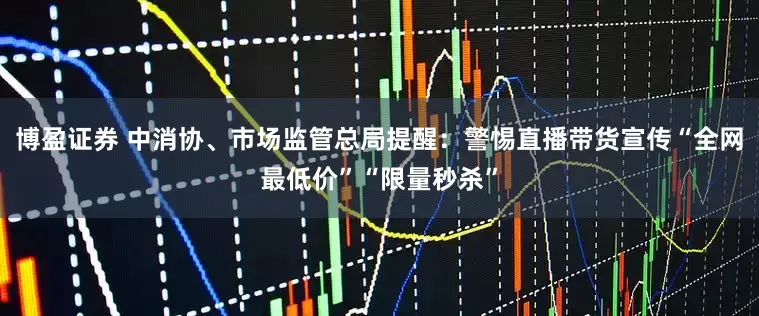 博盈证券 中消协、市场监管总局提醒：警惕直播带货宣传“全网最低价”“限量秒杀”