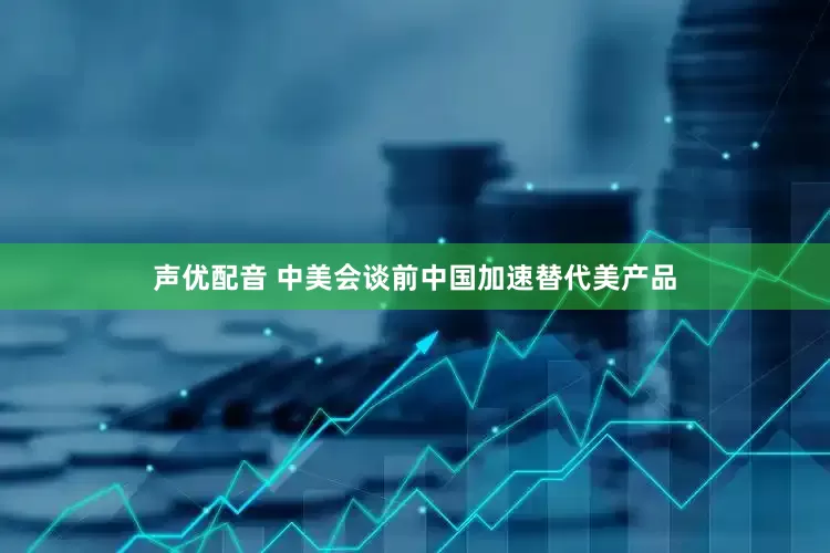 声优配音 中美会谈前中国加速替代美产品
