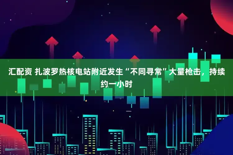 汇配资 扎波罗热核电站附近发生“不同寻常”大量枪击，持续约一小时