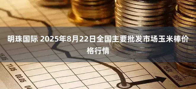 明珠国际 2025年8月22日全国主要批发市场玉米棒价格行情