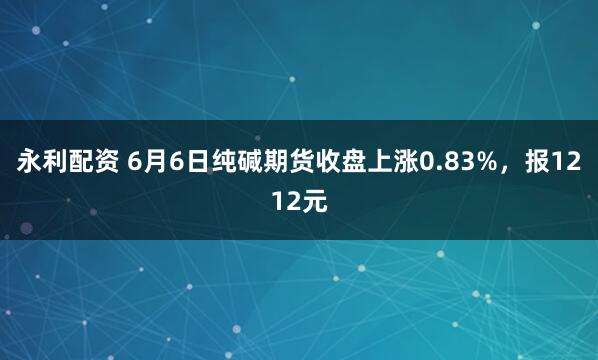 永利配资 6月6日纯碱期货收盘上涨0.83%，报1212元