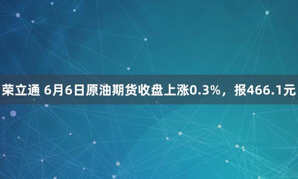 荣立通 6月6日原油期货收盘上涨0.3%，报466.1元