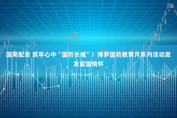 国荣配资 筑牢心中“国防长城”！博罗国防教育月系列活动激发爱国情怀