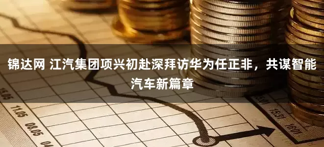锦达网 江汽集团项兴初赴深拜访华为任正非，共谋智能汽车新篇章