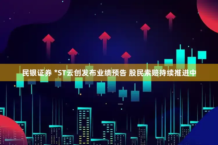 民银证券 *ST云创发布业绩预告 股民索赔持续推进中