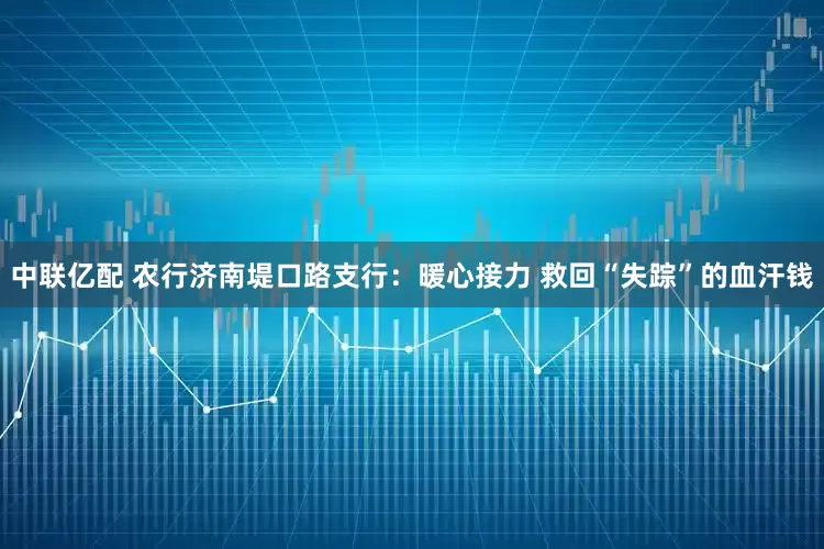 中联亿配 农行济南堤口路支行：暖心接力 救回“失踪”的血汗钱