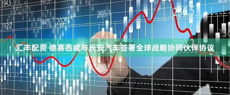 汇丰配资 德赛西威与长安汽车签署全球战略协同伙伴协议